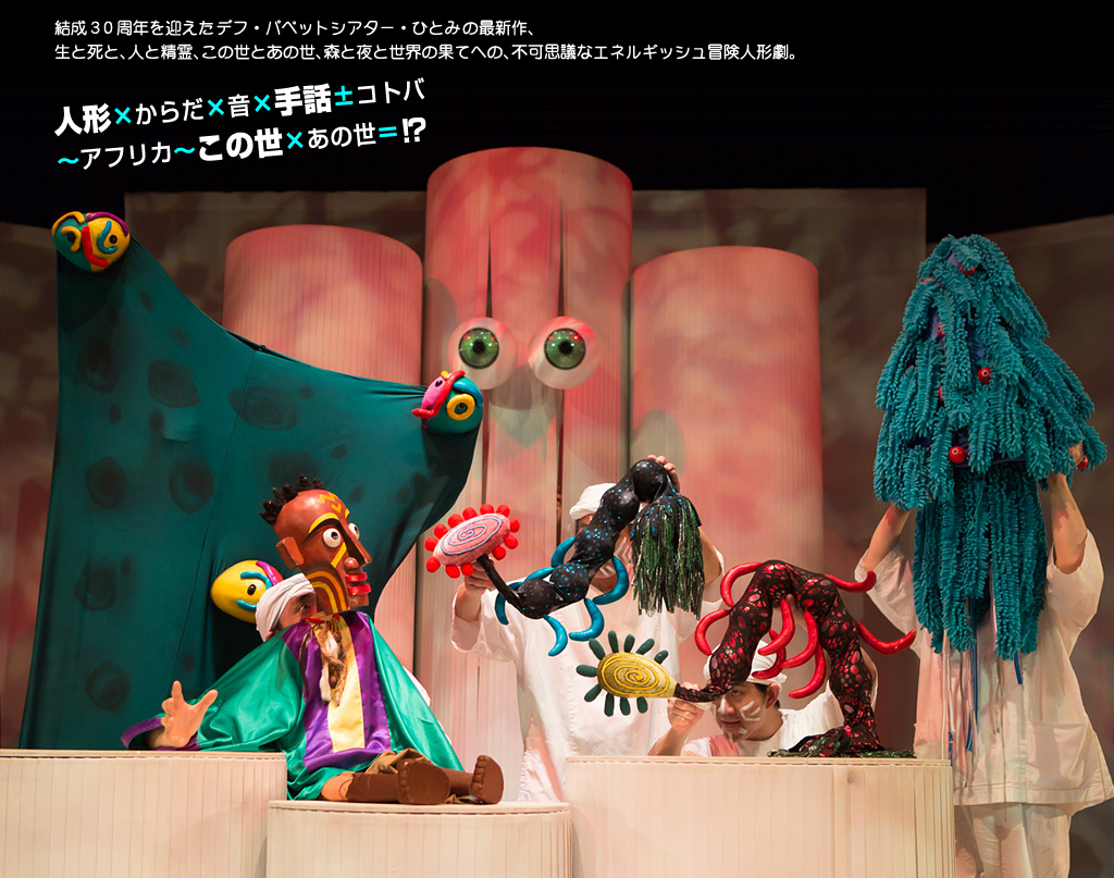 結成30周年を迎えたデフ・パペットシアター・ひとみの最新作、 生と死と、人と精霊、この世とあの世、森と夜と世界の果てへの、不可思議なエネルギッシュ冒険人形劇。人形×からだ×音×手話±コトバ ~アフリカ~この世×あの世=!?