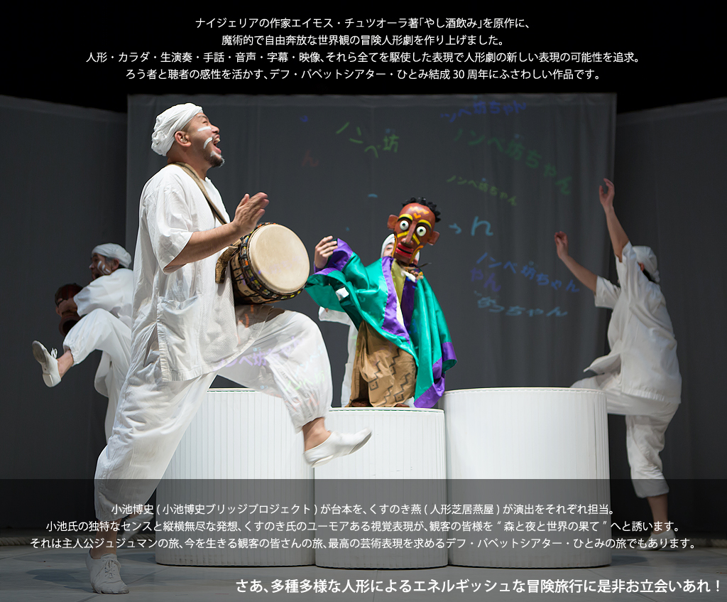ナイジェリアの作家エイモス・チュツオーラ著「やし酒飲み」を原作に、 魔術的で自由奔放な世界観の冒険人形劇を作り上げました。 人形・カラダ・生演奏・手話・音声・字幕・映像、それら全てを駆使した表現で人形劇の新しい表現の可能性を追求。 ろう者と聴者の感性を活かす、デフ・パペットシアター・ひとみ結成30周年にふさわしい作品です。