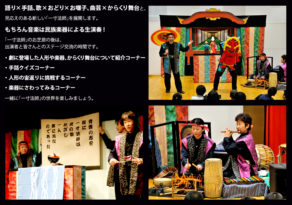 語り×手話、歌×おどり×お囃子、曲芸×からくり舞台と、 見応えのある新しい「一寸法師」を展開します。 もちろん音楽は民族楽器による生演奏! 「一寸法師」のお芝居の後は、 出演者と皆さんとのステージ交流の時間です。 ・劇に登場した人形や楽器、からくり舞台について紹介コーナー ・手話クイズコーナー ・人形の宙返りに挑戦するコーナー ・楽器にさわってみるコーナー 一緒に「一寸法師」の世界を楽しみましょう。