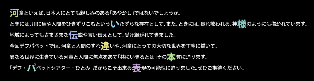 河童といえば、日本人にとても親しみのある「あやかし」ではないでしょうか。ときには、川に馬や人間をひきずりこむといういたずらな存在として、また、ときには、畏れ敬われる、神様のようにも描かれています。地域によってもさまざまな伝説や言い伝えとして、受け継がれてきました。今回デフパペットでは、河童と人間のすれ違いや、河童にとっての大切な世界を丁寧に描いて、異なる世界に生きている河童と人間に焦点をあて「共にいきるとは」その本質に迫ります。「デフ・パペットシアター・ひとみ」だからこそ出来る表現の可能性に迫りました。ぜひご期待ください。